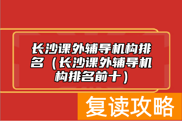 长沙课外辅导机构排名（长沙课外辅导机构排名前十）